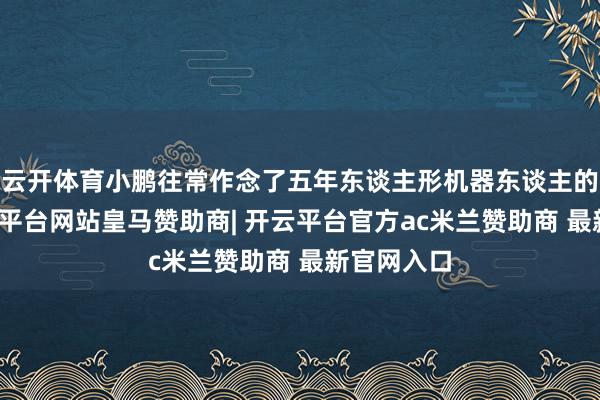 云开体育小鹏往常作念了五年东谈主形机器东谈主的研发-开云平台网站皇马赞助商| 开云平台官方ac米兰赞助商 最新官网入口