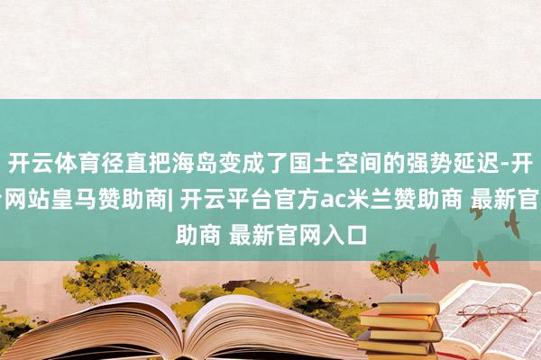 开云体育径直把海岛变成了国土空间的强势延迟-开云平台网站皇马赞助商| 开云平台官方ac米兰赞助商 最新官网入口