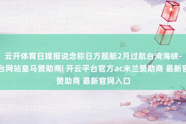 云开体育日媒报说念称日方舰艇2月过航台湾海峡-开云平台网站皇马赞助商| 开云平台官方ac米兰赞助商 最新官网入口