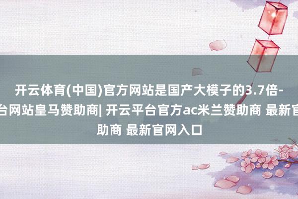 开云体育(中国)官方网站是国产大模子的3.7倍-开云平台网站皇马赞助商| 开云平台官方ac米兰赞助商 最新官网入口