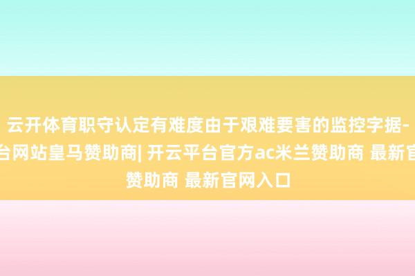 云开体育职守认定有难度由于艰难要害的监控字据-开云平台网站皇马赞助商| 开云平台官方ac米兰赞助商 最新官网入口